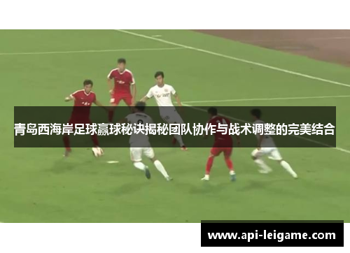 青岛西海岸足球赢球秘诀揭秘团队协作与战术调整的完美结合