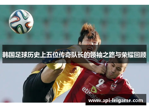 韩国足球历史上五位传奇队长的领袖之路与荣耀回顾 韩国足球历史上五位传奇队长的领袖之路与荣耀回顾