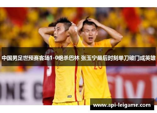 中国男足世预赛客场1-0绝杀巴林 张玉宁最后时刻单刀破门成英雄 中国男足世预赛客场1-0绝杀巴林 张玉宁最后时刻单刀破门成英雄