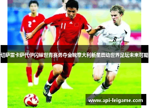 切萨雷卡萨代伊闪耀世青赛勇夺金靴意大利新星震动世界足坛未来可期 切萨雷卡萨代伊闪耀世青赛勇夺金靴意大利新星震动世界足坛未来可期