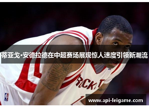 蒂亚戈·安德拉德在中超赛场展现惊人速度引领新潮流